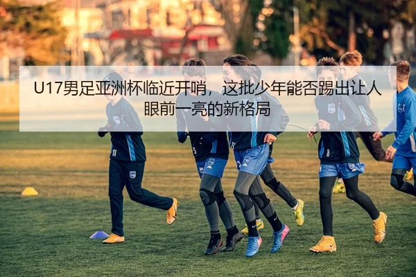 U17男足亚洲杯临近开哨，这批少年能否踢出让人眼前一亮的新格局
